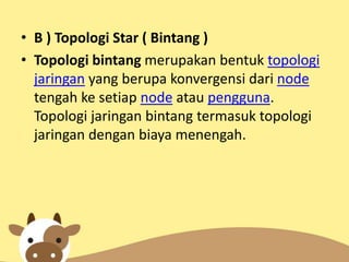 • B ) Topologi Star ( Bintang )
• Topologi bintang merupakan bentuk topologi
jaringan yang berupa konvergensi dari node
tengah ke setiap node atau pengguna.
Topologi jaringan bintang termasuk topologi
jaringan dengan biaya menengah.

 