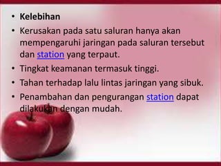 • Kelebihan
• Kerusakan pada satu saluran hanya akan
mempengaruhi jaringan pada saluran tersebut
dan station yang terpaut.
• Tingkat keamanan termasuk tinggi.
• Tahan terhadap lalu lintas jaringan yang sibuk.
• Penambahan dan pengurangan station dapat
dilakukan dengan mudah.

 