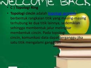 • C ) Topologi Ring
• Topologi cincin adalah topologi jaringan
berbentuk rangkaian titik yang masing-masing
terhubung ke dua titik lainnya, sedemikian
sehingga membentuk jalur melingkar
membentuk cincin. Pada topologi
cincin, komunikasi data dapat terganggu jika
satu titik mengalami gangguan

 