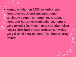 • Kemudian ditahun 1950-an ketika jenis
komputer mulai berkembang sampai
terciptanya super komputer, maka sebuah
komputer harus melayani beberapa tempat
yang tersedia (terminal), untuk itu ditemukan
konsep distribusi proses berdasarkan waktu
yang dikenal dengan nama TSS (Time Sharing
System).

 