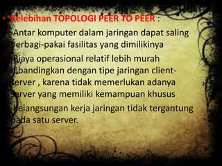 • Kelebihan TOPOLOGI PEER TO PEER :
• ·Antar komputer dalam jaringan dapat saling
berbagi-pakai fasilitas yang dimilikinya
• ·Biaya operasional relatif lebih murah
dibandingkan dengan tipe jaringan clientserver , karena tidak memerlukan adanya
server yang memiliki kemampuan khusus
• ·Kelangsungan kerja jaringan tidak tergantung
pada satu server.
•

 