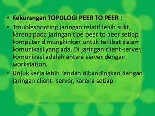 • Kekurangan TOPOLOGI PEER TO PEER :
• Troubleshooting jaringan relatif lebih sulit,
karena pada jaringan tipe peer to peer setiap
komputer dimungkinkan untuk terlibat dalam
komunikasi yang ada. Di jaringan client-server,
komunikasi adalah antara server dengan
workstation.
• Unjuk kerja lebih rendah dibandingkan dengan
jaringan client- server, karena setiap

 