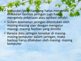 • komputer/peer isamping harus mengelola
emakaian fasilitas jaringan juga harus
mengelola pekerjaan atau aplikasi sendiri
• Sistem keamanan jaringan ditentukan oleh
masing-masing user dengan mengatur
masing- masing fasilitas yang dimiliki
• Karena data jaringan tersebar di masingmasing komputer dalam jaringan, maka
backup harus dilakukan oleh masing- masing
komputer

 