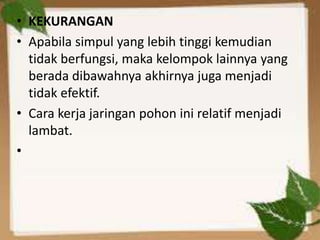 • KEKURANGAN
• Apabila simpul yang lebih tinggi kemudian
tidak berfungsi, maka kelompok lainnya yang
berada dibawahnya akhirnya juga menjadi
tidak efektif.
• Cara kerja jaringan pohon ini relatif menjadi
lambat.
•

 