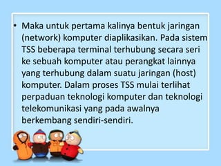 • Maka untuk pertama kalinya bentuk jaringan
(network) komputer diaplikasikan. Pada sistem
TSS beberapa terminal terhubung secara seri
ke sebuah komputer atau perangkat lainnya
yang terhubung dalam suatu jaringan (host)
komputer. Dalam proses TSS mulai terlihat
perpaduan teknologi komputer dan teknologi
telekomunikasi yang pada awalnya
berkembang sendiri-sendiri.

 
