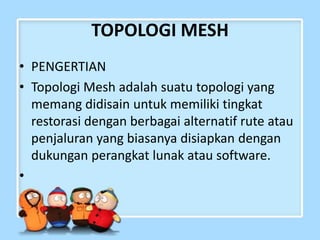 TOPOLOGI MESH
• PENGERTIAN
• Topologi Mesh adalah suatu topologi yang
memang didisain untuk memiliki tingkat
restorasi dengan berbagai alternatif rute atau
penjaluran yang biasanya disiapkan dengan
dukungan perangkat lunak atau software.
•

 