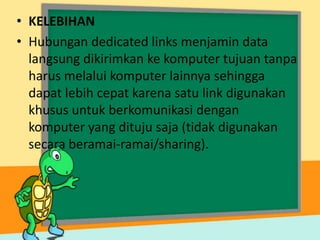 • KELEBIHAN
• Hubungan dedicated links menjamin data
langsung dikirimkan ke komputer tujuan tanpa
harus melalui komputer lainnya sehingga
dapat lebih cepat karena satu link digunakan
khusus untuk berkomunikasi dengan
komputer yang dituju saja (tidak digunakan
secara beramai-ramai/sharing).

 