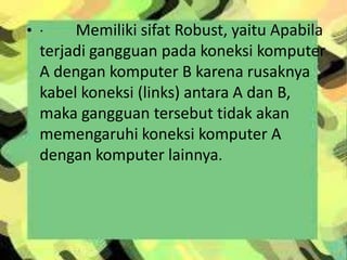 • ·

Memiliki sifat Robust, yaitu Apabila
terjadi gangguan pada koneksi komputer
A dengan komputer B karena rusaknya
kabel koneksi (links) antara A dan B,
maka gangguan tersebut tidak akan
memengaruhi koneksi komputer A
dengan komputer lainnya.

 
