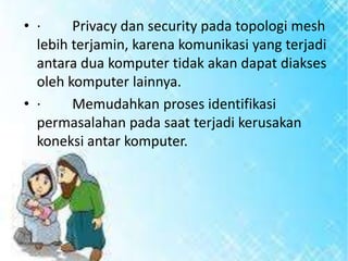 • ·
Privacy dan security pada topologi mesh
lebih terjamin, karena komunikasi yang terjadi
antara dua komputer tidak akan dapat diakses
oleh komputer lainnya.
• ·
Memudahkan proses identifikasi
permasalahan pada saat terjadi kerusakan
koneksi antar komputer.

 