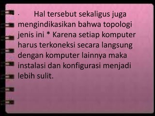 Hal tersebut sekaligus juga
mengindikasikan bahwa topologi
jenis ini * Karena setiap komputer
harus terkoneksi secara langsung
dengan komputer lainnya maka
instalasi dan konfigurasi menjadi
lebih sulit.

• ·

 