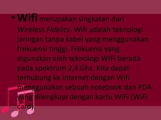 • Wifi merupakan singkatan dari
Wireless Fidelity. Wifi adalah teknologi
jaringan tanpa kabel yang menggunakan
frekuensi tinggi. Frekuensi yang
digunakan oleh teknologi WIFi berada
pada spektrum 2,4 Ghz. Kita dapat
terhubung ke internet dengan Wifi
menggunakan sebuah notebook dan PDA
yang dilengkapi dengan kartu WiFi (WiFi
card).

 