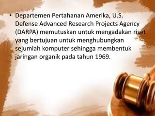 • Departemen Pertahanan Amerika, U.S.
Defense Advanced Research Projects Agency
(DARPA) memutuskan untuk mengadakan riset
yang bertujuan untuk menghubungkan
sejumlah komputer sehingga membentuk
jaringan organik pada tahun 1969.

 