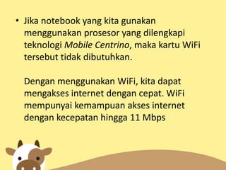 • Jika notebook yang kita gunakan
menggunakan prosesor yang dilengkapi
teknologi Mobile Centrino, maka kartu WiFi
tersebut tidak dibutuhkan.
Dengan menggunakan WiFi, kita dapat
mengakses internet dengan cepat. WiFi
mempunyai kemampuan akses internet
dengan kecepatan hingga 11 Mbps

 