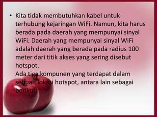 • Kita tidak membutuhkan kabel untuk
terhubung kejaringan WiFi. Namun, kita harus
berada pada daerah yang mempunyai sinyal
WiFi. Daerah yang mempunyai sinyal WiFi
adalah daerah yang berada pada radius 100
meter dari titik akses yang sering disebut
hotspot.
Ada tiga kompunen yang terdapat dalam
sebuah lokasi hotspot, antara lain sebagai
berikut:

 