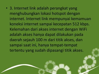 • 3. Internet link adalah perangkat yang
menghubungkan lokasi hotspot dengan
internet. Internet link mempunyai kemamuan
koneksi internet sampai kecepatan 512 kbps.
Kelemahan dari akses internet dengan WiFi
adalah akses hanya dapat dilakukan pada
daerah sejauh 100 m dari titik akses, dan
sampai saat ini, hanya tempat-tempat
tertentu yang sudah dipasangi titik akses.

 