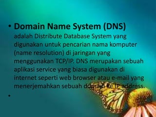 • Domain Name System (DNS)
adalah Distribute Database System yang
digunakan untuk pencarian nama komputer
(name resolution) di jaringan yang
menggunakan TCP/IP. DNS merupakan sebuah
aplikasi service yang biasa digunakan di
internet seperti web browser atau e-mail yang
menerjemahkan sebuah domain ke IP address.

•

 