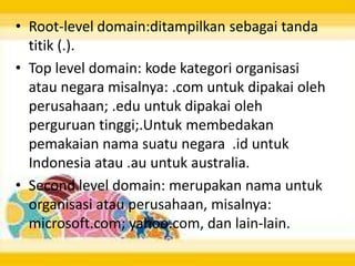 • Root-level domain:ditampilkan sebagai tanda
titik (.).
• Top level domain: kode kategori organisasi
atau negara misalnya: .com untuk dipakai oleh
perusahaan; .edu untuk dipakai oleh
perguruan tinggi;.Untuk membedakan
pemakaian nama suatu negara .id untuk
Indonesia atau .au untuk australia.
• Second level domain: merupakan nama untuk
organisasi atau perusahaan, misalnya:
microsoft.com; yahoo.com, dan lain-lain.

 
