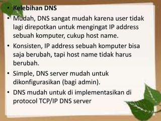 • Kelebihan DNS
• Mudah, DNS sangat mudah karena user tidak
lagi direpotkan untuk mengingat IP address
sebuah komputer, cukup host name.
• Konsisten, IP address sebuah komputer bisa
saja berubah, tapi host name tidak harus
berubah.
• Simple, DNS server mudah untuk
dikonfigurasikan (bagi admin).
• DNS mudah untuk di implementasikan di
protocol TCP/IP DNS server

 