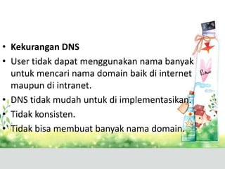 • Kekurangan DNS
• User tidak dapat menggunakan nama banyak
untuk mencari nama domain baik di internet
maupun di intranet.
• DNS tidak mudah untuk di implementasikan.
• Tidak konsisten.
• Tidak bisa membuat banyak nama domain.

 