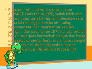 • Program riset ini dikenal dengan nama
ARPANET. Pada tahun 1970, sudah lebih dari
10 komputer yang berhasil dihubungkan satu
sama lain sehingga mereka bisa saling
berkomunikasi dan membentuk sebuah
jaringan. Dan pada tahun 1970 itu juga setelah
beban pekerjaan bertambah banyak dan harga
perangkat komputer besar mulai terasa sangat
mahal, maka mulailah digunakan konsep
proses distribusi (Distributed Processing).

 