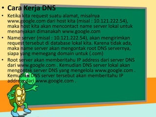 • Cara Kerja DNS
• Ketika kita request suatu alamat, misalnya
www.google.com dari host kita (misal : 10.121.222.54),
maka host kita akan mencontact name server lokal untuk
menanyakan dimanakah www.google.com
• Name server (misal : 10.121.222.54), akan mengirimkan
request tersebut di database lokal kita. Karena tidak ada,
maka name server akan mengontak root DNS servernya,
siapa yang memegang domain untuk (.com)
• Root server akan memberitahu IP address dari server DNS
dari www.google.com . Kemudian DNS server lokal akan
mengontak server DNS yang mengelola www.google.com .
Kemudian DNS server tersebut akan memberitahu IP
address dari www.google.com .

 