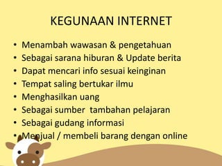 KEGUNAAN INTERNET
•
•
•
•
•
•
•
•

Menambah wawasan & pengetahuan
Sebagai sarana hiburan & Update berita
Dapat mencari info sesuai keinginan
Tempat saling bertukar ilmu
Menghasilkan uang
Sebagai sumber tambahan pelajaran
Sebagai gudang informasi
Menjual / membeli barang dengan online

 