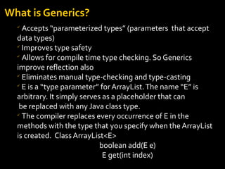 What is Generics?

Accepts “parameterized types” (parameters that accept
data types)

Improves type safety

Allows for compile time type checking. So Generics
improve reflection also

Eliminates manual type-checking and type-casting

E is a “type parameter” for ArrayList.The name “E” is
arbitrary. It simply serves as a placeholder that can
be replaced with any Java class type.

The compiler replaces every occurrence of E in the
methods with the type that you specify when the ArrayList
is created. Class ArrayList<E>
boolean add(E e)
E get(int index)
 