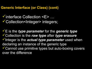 Generic Interface (or Class) (cont)
interface Collection <E> …
Collection<Integer> integers;
E is the type parameter for the generic type
Collection is the raw type after type erasure
Integer is the actual type parameter used when
declaring an instance of the generic type
Cannot use primitive types but auto-boxing covers
over the difference
 
