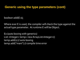 Generic using the type parameters (cont)
boolean add(E o);
Where ever E is used, the compiler will check the type against the
actual type parameter. At runtime E will be Object.
Ex:(auto boxing with generics)
List <Integer> temp= new ArrayList<Integer>()
temp.add(1) // auto boxing
temp.add(“mani”) // compile time error
 