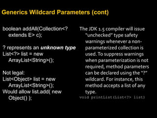 Generics Wildcard Parameters (cont)
boolean addAll(Collection<?
extends E> c);
? represents an unknown type
List<?> list = new
ArrayList<String>();
Not legal:
List<Object> list = new
ArrayList<String>();
Would allow list.add( new
Object() );
The JDK 1.5 compiler will issue
“unchecked” type safety
warnings whenever a non-
parameterized collection is
used.To suppress warnings
when parameterization is not
required, method parameters
can be declared using the “?”
wildcard. For instance, this
method accepts a list of any
type.
void printList(List<?> list)
 