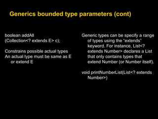 Generics bounded type parameters (cont)
boolean addAll
(Collection<? extends E> c);
Constrains possible actual types
An actual type must be same as E
or extend E
Generic types can be specify a range
of types using the “extends”
keyword. For instance, List<?
extends Number> declares a List
that only contains types that
extend Number (or Number itself).
void printNumberList(List<? extends
Number>)
 