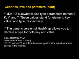 Generics java doc paramers (cont)
JDK 1.5’s Javadocs use type parameters named E,
K, V, and T. These values stand for element, key,
value, and type, respectively.
The generic version of HashMap allows you to
declare a type for both key and value.
Class HashMap<K,V>
boolean put(K key, V value);
<T> T[] toArray(T[] a); Infers the actual type from the actual parameter
passed to the method.
 