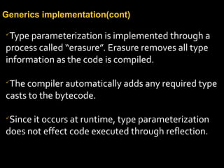 Generics implementation(cont)

Type parameterization is implemented through a
process called “erasure”. Erasure removes all type
information as the code is compiled.

The compiler automatically adds any required type
casts to the bytecode.

Since it occurs at runtime, type parameterization
does not effect code executed through reflection.
 