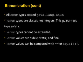 Ennumeration (cont)

All enum types extend java.lang.Enum.

enum types are classes not integers.This guarantees
type safety.

enum types cannot be extended.

enum values are public, static, and final.

enum values can be compared with == or equals().
 