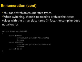 Ennumeration (cont)

You can switch on enumerated types.

When switching, there is no need to preface the enum
values with the enum class name (in fact, the compiler does
not allow it).
switch (card.getSuit())
{
case HEARTS:
System.out.println(“Hearts”);
break;
case DIAMONDS:
System.out.println(“Diamonds”);
break;
// and so on
}
 