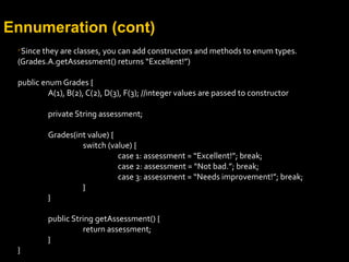 Ennumeration (cont)

Since they are classes, you can add constructors and methods to enum types.
(Grades.A.getAssessment() returns “Excellent!”)
public enum Grades {
A(1), B(2), C(2), D(3), F(3); //integer values are passed to constructor
private String assessment;
Grades(int value) {
switch (value) {
case 1: assessment = “Excellent!”; break;
case 2: assessment = “Not bad.”; break;
case 3: assessment = “Needs improvement!”; break;
}
}
public String getAssessment() {
return assessment;
}
}
 