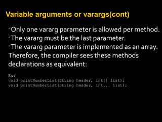 Variable arguments or varargs(cont)

Only one vararg parameter is allowed per method.

The vararg must be the last parameter.

The vararg parameter is implemented as an array.
Therefore, the compiler sees these methods
declarations as equivalent:
Ex:
void printNumberList(String header, int[] list);
void printNumberList(String header, int... list);
 
