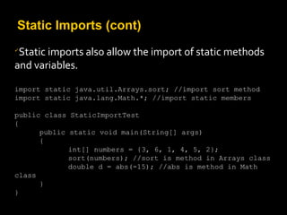 Static Imports (cont)

Static imports also allow the import of static methods
and variables.
import static java.util.Arrays.sort; //import sort method
import static java.lang.Math.*; //import static members
public class StaticImportTest
{
public static void main(String[] args)
{
int[] numbers = {3, 6, 1, 4, 5, 2};
sort(numbers); //sort is method in Arrays class
double d = abs(-15); //abs is method in Math
class
}
}
 