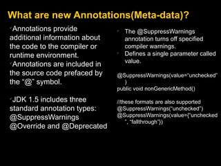 What are new Annotations(Meta-data)?

Annotations provide
additional information about
the code to the compiler or
runtime environment.

Annotations are included in
the source code prefaced by
the “@” symbol.

JDK 1.5 includes three
standard annotation types:
@SuppressWarnings
@Override and @Deprecated

The @SuppressWarnings
annotation turns off specified
compiler warnings.

Defines a single parameter called
value.
@SuppressWarnings(value=“unchecked”
)
public void nonGenericMethod()
//these formats are also supported
@SuppressWarnings(“unchecked”)
@SuppressWarnings(value={“unchecked
”, “fallthrough”})
 