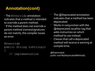 Annotation(cont)

The @Override annotation
indicates that a method is intended
to override a parent method.

If the method does not override a
parent method (names/signatures
do not match), the compiler issues
an error.
@Override
public String toString()
{
// implementation

The @Deprecated annotation
indicates that a method has been
deprecated.

Works in conjunction with the
@deprecated JavaDoc tag that
adds instruction on which
method to use instead.

Classes that call a deprecated
method will receive a warning at
compile time.
@Deprecated
public void MyDeprecatedMethod()
 
