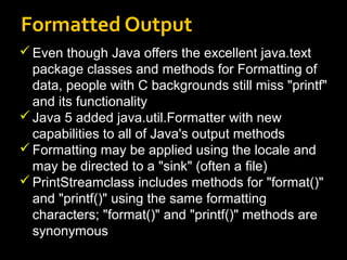 Formatted Output
Even though Java offers the excellent java.text
package classes and methods for Formatting of
data, people with C backgrounds still miss "printf"
and its functionality
Java 5 added java.util.Formatter with new
capabilities to all of Java's output methods
Formatting may be applied using the locale and
may be directed to a "sink" (often a file)
PrintStreamclass includes methods for "format()"
and "printf()" using the same formatting
characters; "format()" and "printf()" methods are
synonymous
 