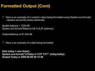 Formatted Output (Cont)
 Here is an example of a numeric value being formatted using System.out.format()
--System.out.printf() works identically:
double balance = 1234.56;
System.out.format("Balance is$ %,6.2f",balance);
Output:Balance is $1,234.56
 Here is an example of a date being formatted
Date today = new Date();
System.out.format("nToday is %TF %TT", today,today);
Output:Today is 2005-06-09 20:15:26
 