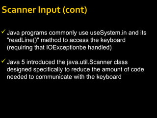 Scanner Input (cont)
Java programs commonly use useSystem.in and its
"readLine()" method to access the keyboard
(requiring that IOExceptionbe handled)
Java 5 introduced the java.util.Scanner class
designed specifically to reduce the amount of code
needed to communicate with the keyboard
 