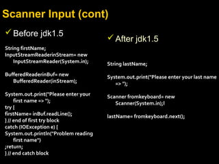 Scanner Input (cont)
Before jdk1.5
String firstName;
InputStreamReaderinStream= new
InputStreamReader(System.in);
BufferedReaderinBuf= new
BufferedReader(inStream);
System.out.print("Please enter your
first name => ");
try {
firstName= inBuf.readLine();
} // end of first try block
catch (IOException e) {
System.out.println("Problem reading
first name")
;return;
} // end catch block
After jdk1.5
String lastName;
System.out.print("Please enter your last name
=> ");
Scanner fromkeyboard= new
Scanner(System.in);l
lastName= fromkeyboard.next();
 