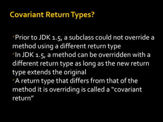 Covariant ReturnTypes?

Prior to JDK 1.5, a subclass could not override a
method using a different return type

In JDK 1.5, a method can be overridden with a
different return type as long as the new return
type extends the original

A return type that differs from that of the
method it is overriding is called a “covariant
return”
 