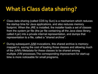 What is Class data sharing?
 Class data sharing (called CDS by Sun) is a mechanism which reduces
the startup time for Java applications, and also reduces memory
footprint. When the JRE is installed, the installer loads a set of classes
from the system jar file (the jar file containing all the Java class library,
called rt.jar) into a private internal representation, and dumps that
representation to a file, called a "shared archive".
 During subsequent JVM invocations, this shared archive is memory-
mapped in, saving the cost of loading those classes and allowing much
of the JVM's Metadata for these classes to be shared among
multiple JVM processes.The corresponding improvement for start-up
time is more noticeable for small programs.
 