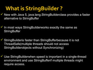 What is StringBuilder ?
 New with Java 5, java.lang.StringBuilderclass provides a faster
alternative to StringBuffer
 In most ways StringBuilderworks exactly the same as
StringBuffer
 StringBuilderis faster than StringBufferbecause it is not
ThreadSafe(multiple threads should not access
StringBuilderobjects without Synchronizing)
 Use StringBuilderwhen speed is important in a single-thread
environment and use StringBufferif multiple threads might
require access.
 