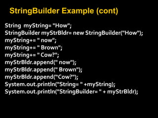 StringBuilder Example (cont)
String myString= "How";
StringBuilder myStrBldr= new StringBuilder("How");
myString+= " now";
myString+= " Brown";
myString+= " Cow?";
myStrBldr.append(" now");
myStrBldr.append(" Brown");
myStrBldr.append(“Cow?");
System.out.println("String= " +myString);
System.out.println("StringBuilder= " + myStrBldr);
 