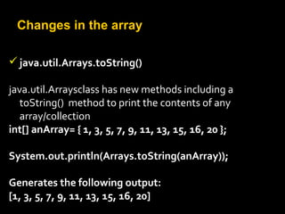 Changes in the array
java.util.Arrays.toString()
java.util.Arraysclass has new methods including a
toString() method to print the contents of any
array/collection
int[] anArray= { 1, 3, 5, 7, 9, 11, 13, 15, 16, 20 };
System.out.println(Arrays.toString(anArray));
Generates the following output:
[1, 3, 5, 7, 9, 11, 13, 15, 16, 20]
 