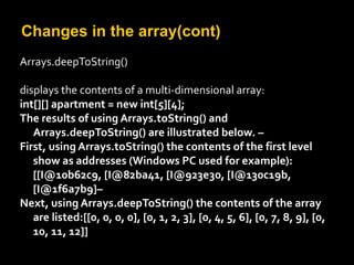Changes in the array(cont)
Arrays.deepToString()
displays the contents of a multi-dimensional array:
int[][] apartment = new int[5][4];
The results of using Arrays.toString() and
Arrays.deepToString() are illustrated below. –
First, using Arrays.toString() the contents of the first level
show as addresses (Windows PC used for example):
[[I@10b62c9, [I@82ba41, [I@923e30, [I@130c19b,
[I@1f6a7b9]–
Next, using Arrays.deepToString() the contents of the array
are listed:[[0, 0, 0, 0], [0, 1, 2, 3], [0, 4, 5, 6], [0, 7, 8, 9], [0,
10, 11, 12]]
 